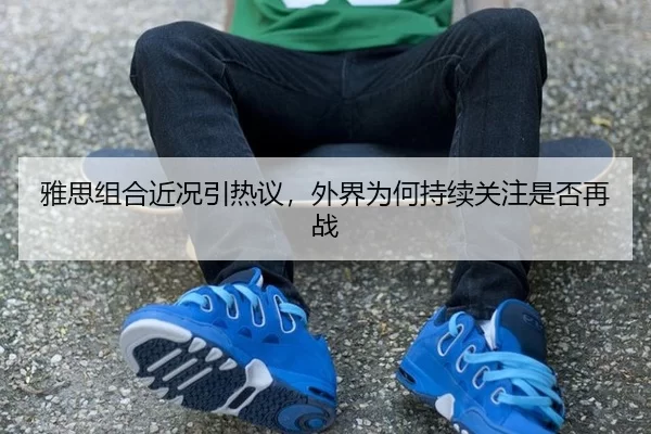 雅思组合近况引热议，外界为何持续关注是否再战